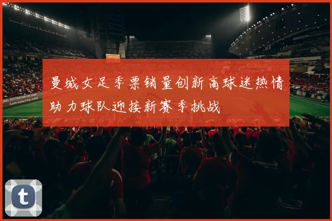 曼城女足季票销量创新高球迷热情助力球队迎接新赛季挑战