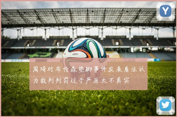 周琦对布伦森垫脚事件发表看法认为裁判判罚过于严厉太不真实
