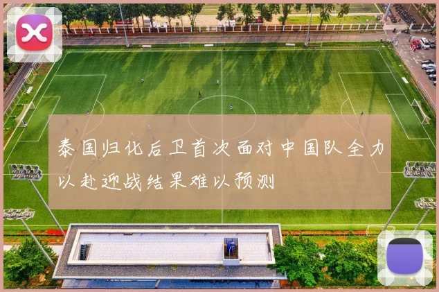 泰国归化后卫首次面对中国队全力以赴迎战结果难以预测