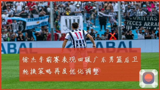 徐杰季前赛表现回暖广东男篮后卫轮换策略再度优化调整