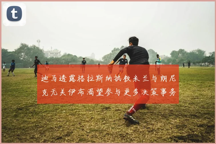 迪马透露格拉斯纳执教米兰与朗尼克无关伊布渴望参与更多决策事务
