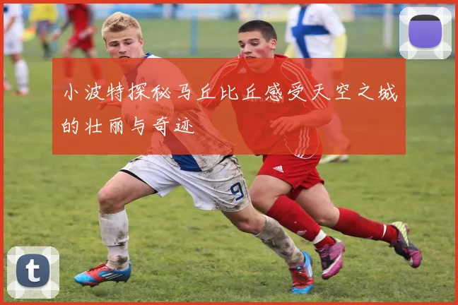 小波特探秘马丘比丘感受天空之城的壮丽与奇迹