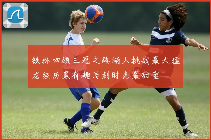 铁林回顾三冠之路湖人挑战最大猛龙经历最有趣马刺时光最甜蜜