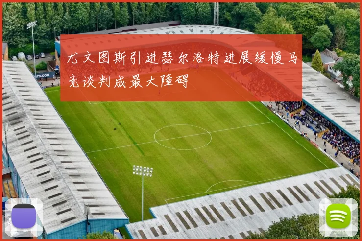 尤文图斯引进瑟尔洛特进展缓慢马竞谈判成最大障碍
