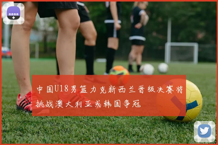 中国U18男篮力克新西兰晋级决赛将挑战澳大利亚或韩国争冠