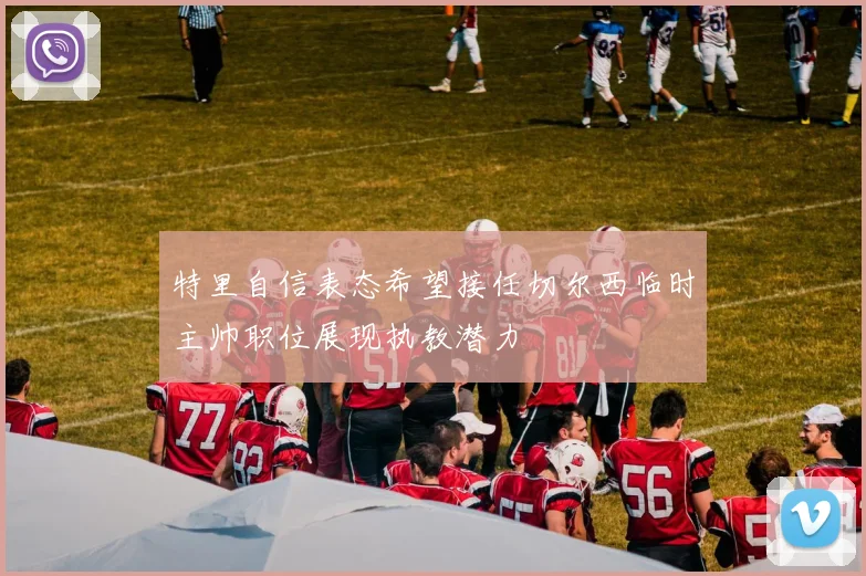 特里自信表态希望接任切尔西临时主帅职位展现执教潜力