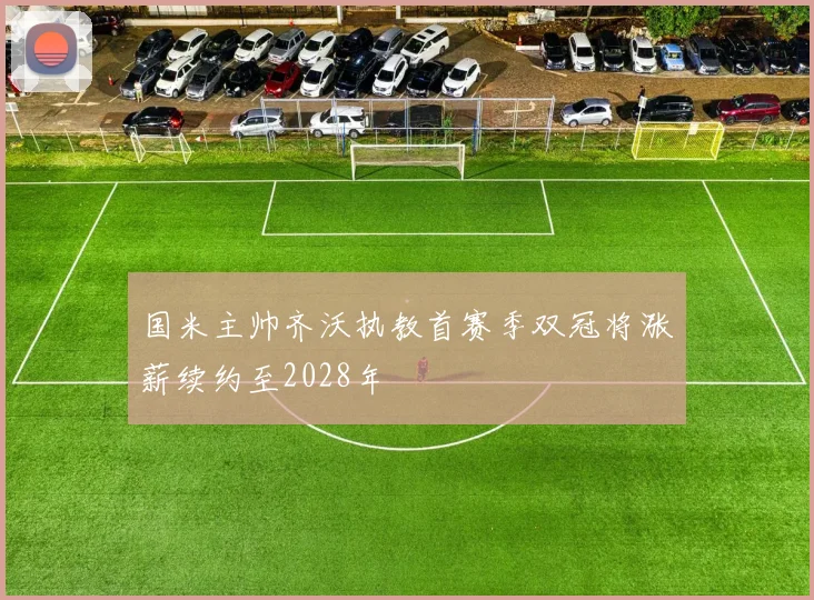 国米主帅齐沃执教首赛季双冠将涨薪续约至2028年