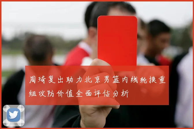 周琦复出助力北京男篮内线轮换重组攻防价值全面评估分析