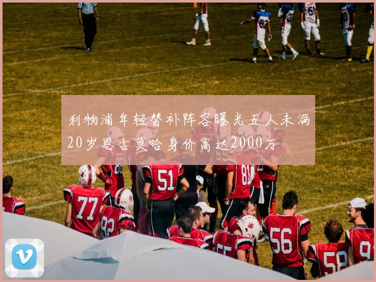 利物浦年轻替补阵容曝光五人未满20岁恩古莫哈身价高达2000万