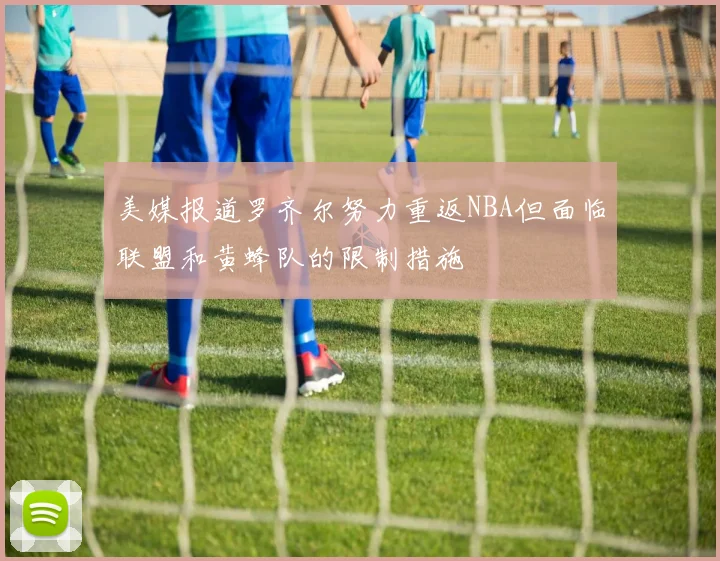 美媒报道罗齐尔努力重返NBA但面临联盟和黄蜂队的限制措施