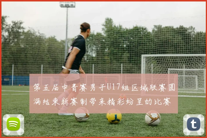 第五届中青赛男子U17组区域联赛圆满结束新赛制带来精彩纷呈的比赛体验