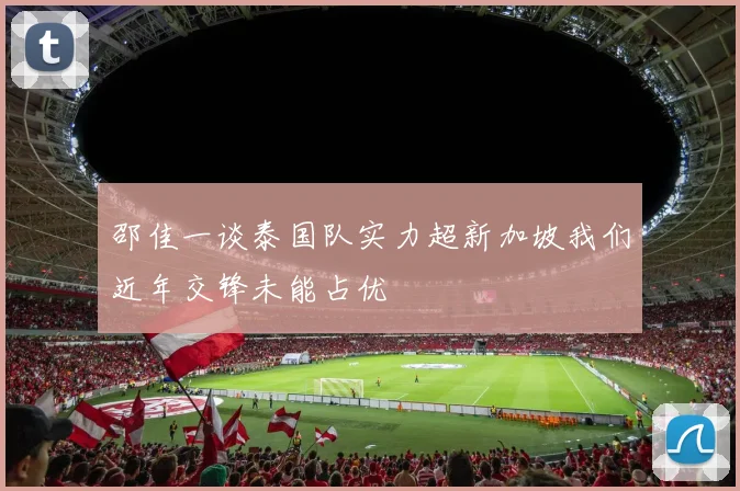 邵佳一谈泰国队实力超新加坡我们近年交锋未能占优
