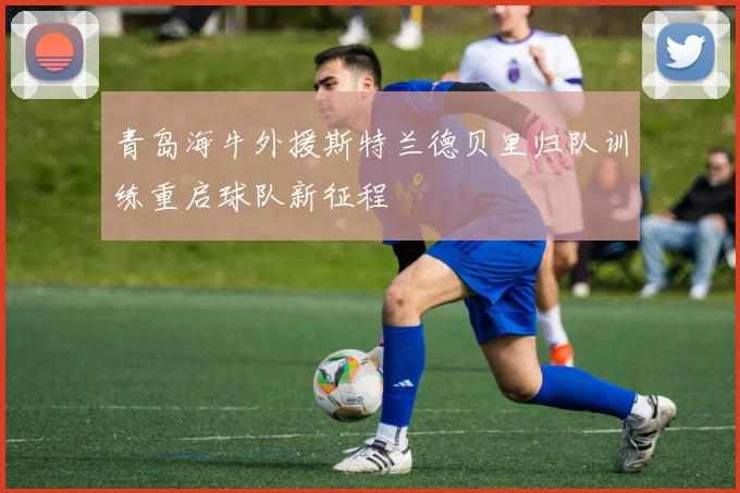 青岛海牛外援斯特兰德贝里归队训练重启球队新征程