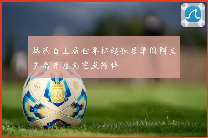 梅西自上届世界杯起独居单间阿圭罗离开后无室友陪伴
