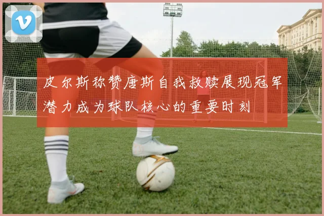 皮尔斯称赞唐斯自我救赎展现冠军潜力成为球队核心的重要时刻