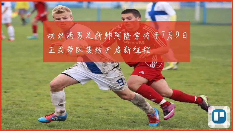 切尔西男足新帅阿隆索将于7月9日正式带队集结开启新征程