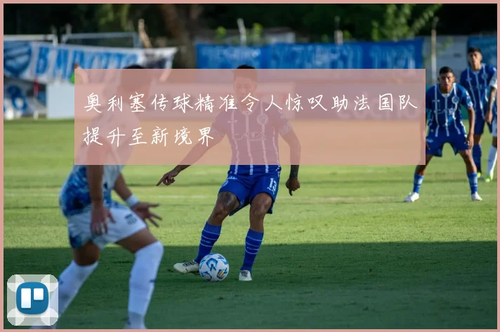 奥利塞传球精准令人惊叹助法国队提升至新境界