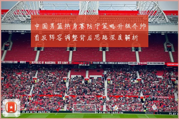中国男篮热身赛防守策略升级乔帅首发阵容调整背后思路深度解析