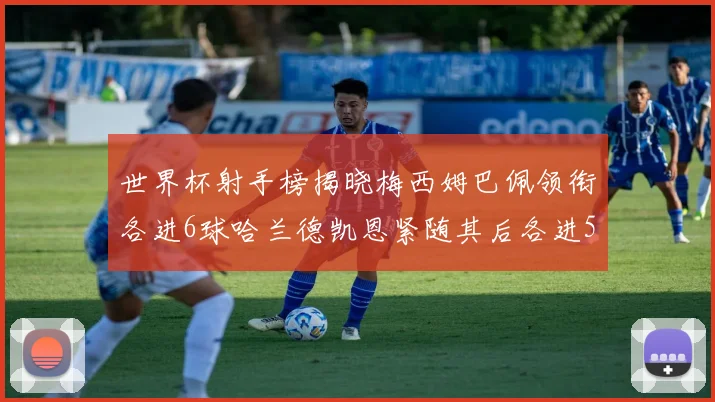 世界杯射手榜揭晓梅西姆巴佩领衔各进6球哈兰德凯恩紧随其后各进5球