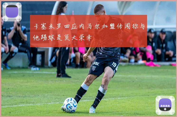 卡塞米罗回应内马尔加盟传闻称与他踢球是莫大荣幸